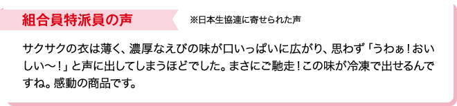 組合員特派員の声※日本生協連に寄せられた声 サクサクの衣は薄く、濃厚なえびの味が口いっぱいに広がり、思わず「うわぁ！おいしい～！」と声に出してしまうほどでした。まさにご馳走！この味が冷凍で出せるんですね。感動の商品です。