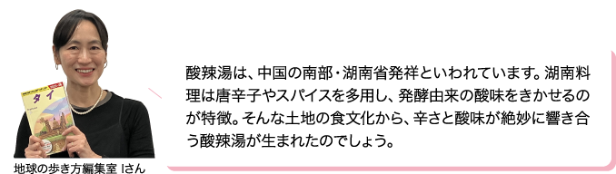 酸辣湯は、中国の南部・湖南省発祥といわれています。湖南料理は唐辛子やスパイスを多用し、発酵由来の酸味をきかせるのが特徴。そんな土地の食文化から、辛さと酸味が絶妙に響き合う酸辣湯が生まれたのでしょう。 地球の歩き方編集室 Iさん