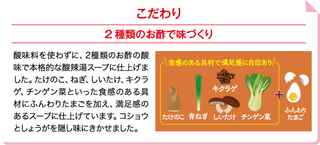 こだわり 2種類のお酢で味づくり 酸味料を使わずに、2種類のお酢の酸味で本格的な酸辣湯スープに仕上げました。たけのこ、ねぎ、しいたけ、キクラゲ、チンゲン菜といった食感のある具材にふんわりたまごを加え、満足感のあるスープに仕上げています。コショウとしょうがを隠し味にきかせました。