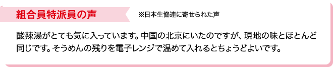 組合員特派員の声※日本生協連に寄せられた声 酸辣湯がとても気に入っています。中国の北京にいたのですが、現地の味とほとんど同じです。そうめんの残りを電子レンジで温めて入れるとちょうどよいです。