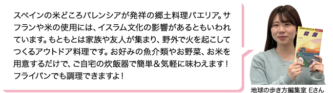 スペインの米どころバレンシアが発祥の郷土料理パエリア。サフランや米の使用には、イスラム文化の影響があるともいわれています。もともとは家族や友人が集まり、野外で火を起こしてつくるアウトドア料理です。お好みの魚介類やお野菜、お米を用意するだけで、ご自宅の炊飯器で簡単＆気軽に味わえます！フライパンでも調理できますよ！ 地球の歩き方編集室 Eさん