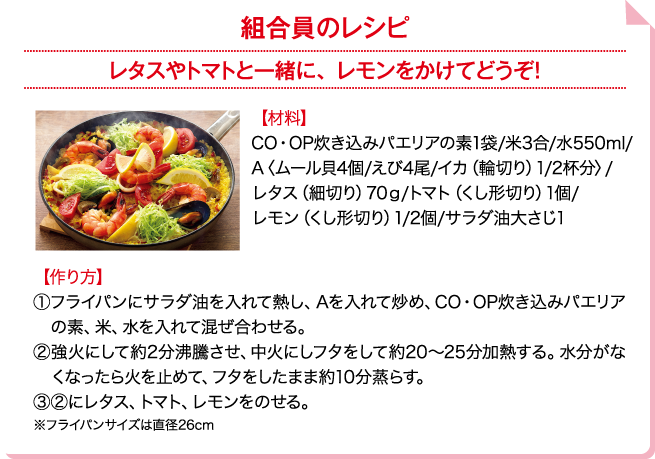 組合員のレシピ レタスやトマトと一緒に、レモンをかけてどうぞ！ 【材料】CO・OP炊き込みパエリアの素1袋/米3合/水550ml/A〈ムール貝4個/えび4尾/イカ（輪切り）1/2杯分〉/レタス（細切り）70g/トマト（くし形切り）1個/レモン（くし形切り）1/2個/サラダ油大さじ1 【作り方】①フライパンにサラダ油を入れて熱し、Aを入れて炒め、CO・OP炊き込みパエリアの素、米、水を入れて混ぜ合わせる。②強火にして約2分沸騰させ、中火にしフタをして約20～25分加熱する。水分がなくなったら火を止めて、フタをしたまま約10分蒸らす。③②にレタス、トマト、レモンをのせる。※フライパンサイズは直径26cm
