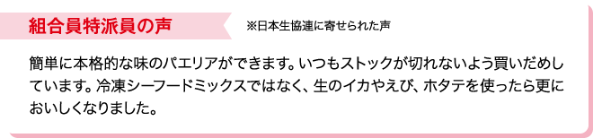 組合員特派員の声※日本生協連に寄せられた声 簡単に本格的な味のパエリアができます。いつもストックが切れないよう買いだめしています。冷凍シーフードミックスではなく、生のイカやえび、ホタテを使ったら更においしくなりました。
