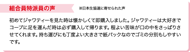 組合員特派員の声※日本生協連に寄せられた声 初めてジャワティーを見た時は懐かしくて即購入しました。ジャワティーは大好きでコープに足を運んだ時は必ず購入して帰ります。程よい苦味が口の中をさっぱりさせてくれます。持ち運びにも丁度よい大きさで紙パックなのでゴミの分別もしやすいです。