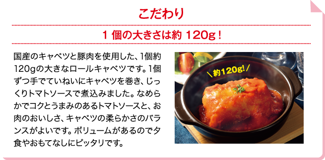 こだわり 1個の大きさは約120g！ 国産のキャベツと豚肉を使用した、1個約120gの大きなロールキャベツです。1個ずつ手でていねいにキャベツを巻き、じっくりトマトソースで煮込みました。なめらかでコクとうまみのあるトマトソースと、お肉のおいしさ、キャベツの柔らかさのバランスがよいです。ボリュームがあるので夕食やおもてなしにピッタリです。