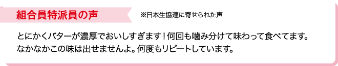 組合員特派員の声※日本生協連に寄せられた声 とにかくバターが濃厚でおいしすぎます！何回も噛み分けて味わって食べてます。なかなかこの味は出せませんよ。何度もリピートしています。