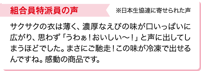 組合員特派員の声※日本生協連に寄せられた声 サクサクの衣は薄く、濃厚なえびの味が口いっぱいに広がり、思わず「うわぁ！おいしい～！」と声に出してしまうほどでした。まさにご馳走！この味が冷凍で出せるんですね。感動の商品です。