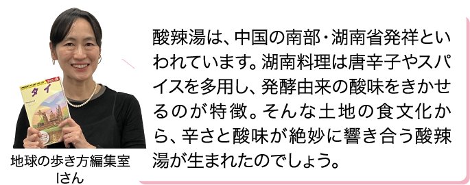 酸辣湯は、中国の南部・湖南省発祥といわれています。湖南料理は唐辛子やスパイスを多用し、発酵由来の酸味をきかせるのが特徴。そんな土地の食文化から、辛さと酸味が絶妙に響き合う酸辣湯が生まれたのでしょう。 地球の歩き方編集室 Iさん