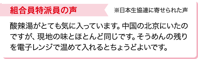 組合員特派員の声※日本生協連に寄せられた声 酸辣湯がとても気に入っています。中国の北京にいたのですが、現地の味とほとんど同じです。そうめんの残りを電子レンジで温めて入れるとちょうどよいです。