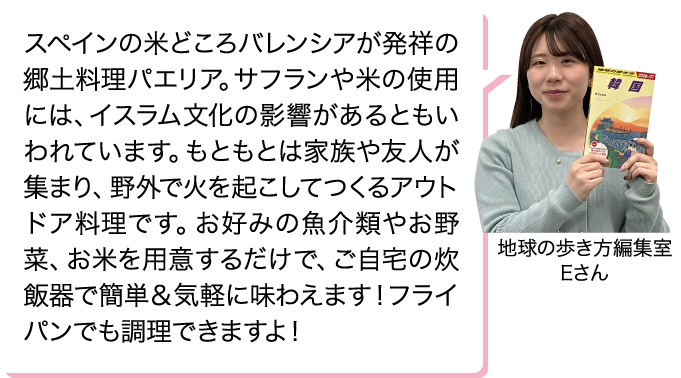 スペインの米どころバレンシアが発祥の郷土料理パエリア。サフランや米の使用には、イスラム文化の影響があるともいわれています。もともとは家族や友人が集まり、野外で火を起こしてつくるアウトドア料理です。お好みの魚介類やお野菜、お米を用意するだけで、ご自宅の炊飯器で簡単＆気軽に味わえます！フライパンでも調理できますよ！ 地球の歩き方編集室 Eさん