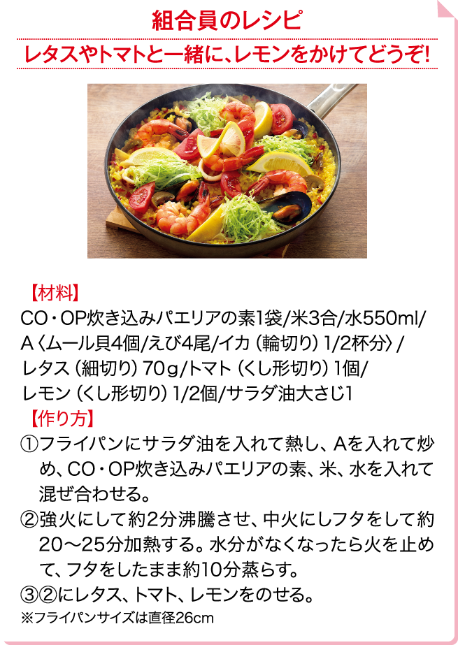 組合員のレシピ レタスやトマトと一緒に、レモンをかけてどうぞ！ 【材料】CO・OP炊き込みパエリアの素1袋/米3合/水550ml/A〈ムール貝4個/えび4尾/イカ（輪切り）1/2杯分〉/レタス（細切り）70g/トマト（くし形切り）1個/レモン（くし形切り）1/2個/サラダ油大さじ1 【作り方】①フライパンにサラダ油を入れて熱し、Aを入れて炒め、CO・OP炊き込みパエリアの素、米、水を入れて混ぜ合わせる。②強火にして約2分沸騰させ、中火にしフタをして約20～25分加熱する。水分がなくなったら火を止めて、フタをしたまま約10分蒸らす。③②にレタス、トマト、レモンをのせる。※フライパンサイズは直径26cm