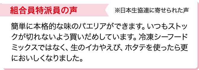 組合員特派員の声※日本生協連に寄せられた声 簡単に本格的な味のパエリアができます。いつもストックが切れないよう買いだめしています。冷凍シーフードミックスではなく、生のイカやえび、ホタテを使ったら更においしくなりました。