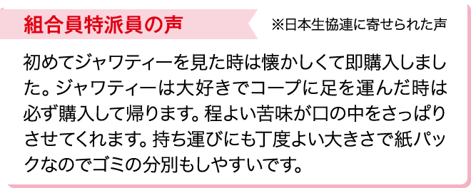 組合員特派員の声※日本生協連に寄せられた声 初めてジャワティーを見た時は懐かしくて即購入しました。ジャワティーは大好きでコープに足を運んだ時は必ず購入して帰ります。程よい苦味が口の中をさっぱりさせてくれます。持ち運びにも丁度よい大きさで紙パックなのでゴミの分別もしやすいです。