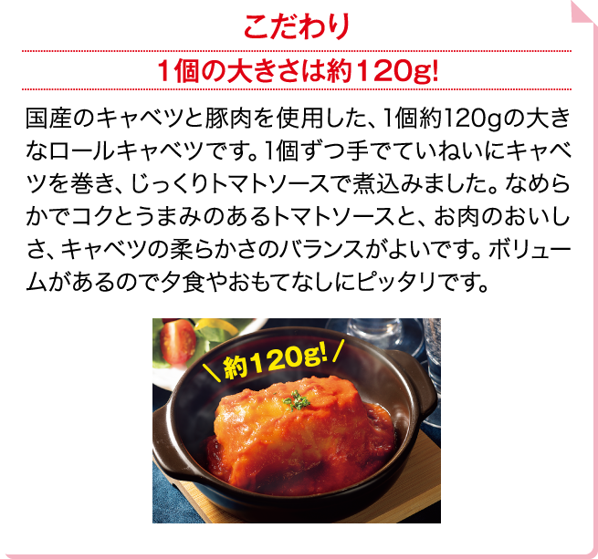 こだわり 1個の大きさは約120g！ 国産のキャベツと豚肉を使用した、1個約120gの大きなロールキャベツです。1個ずつ手でていねいにキャベツを巻き、じっくりトマトソースで煮込みました。なめらかでコクとうまみのあるトマトソースと、お肉のおいしさ、キャベツの柔らかさのバランスがよいです。ボリュームがあるので夕食やおもてなしにピッタリです。