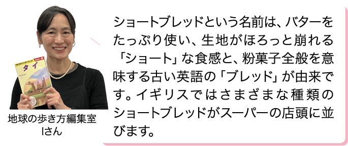 ショートブレッドという名前は、バターをたっぷり使い、生地がほろっと崩れる「ショート」な食感と、粉菓子全般を意味する古い英語の「ブレッド」が由来です。イギリスではさまざまな種類のショートブレッドがスーパーの店頭に並びます。 地球の歩き方編集室 Iさん