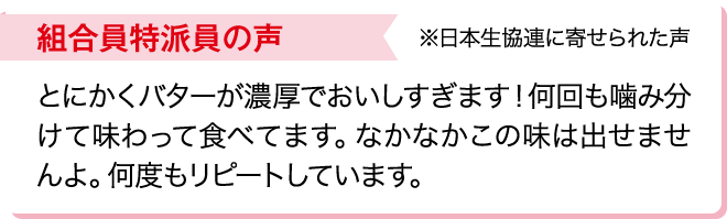 組合員特派員の声※日本生協連に寄せられた声 とにかくバターが濃厚でおいしすぎます！何回も噛み分けて味わって食べてます。なかなかこの味は出せませんよ。何度もリピートしています。