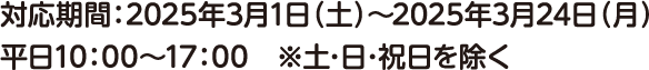 対応期間：2025年3月1日（土）～2025年3月24日（月）平日10：00～17：00　※土･日･祝日を除く