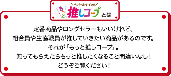 みんなのおすすめ！もっと推しコープとは 定番商品やロングセラーもいいけれど、組合員や生協職員が推していきたい商品があるのです。それが「もっと推しコープ」。知ってもらえたらもっと推したくなること間違いなし！どうぞご覧ください！