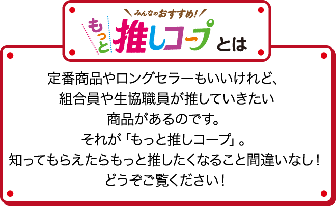 みんなのおすすめ！もっと推しコープとは 定番商品やロングセラーもいいけれど、組合員や生協職員が推していきたい商品があるのです。それが「もっと推しコープ」。知ってもらえたらもっと推したくなること間違いなし！どうぞご覧ください！