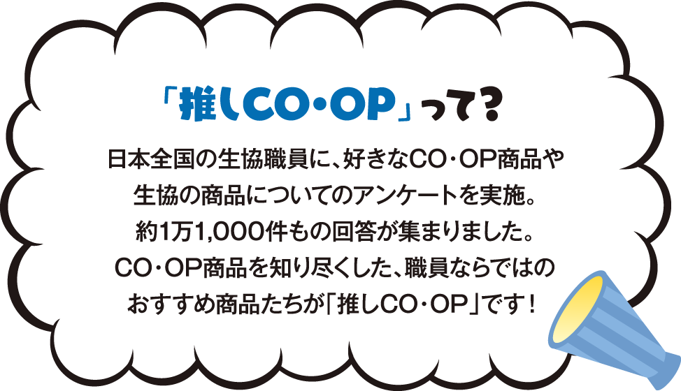 「推しCO・OP」って？ 日本全国の生協職員に、好きなCO・OP商品や生協の商品についてのについてのアンケートを実施。約1万1,000件もの回答があつまりました。CO・OP商品を知り尽くした、職員ならではのおすすめ商品たちが「推しCO・OP」です！