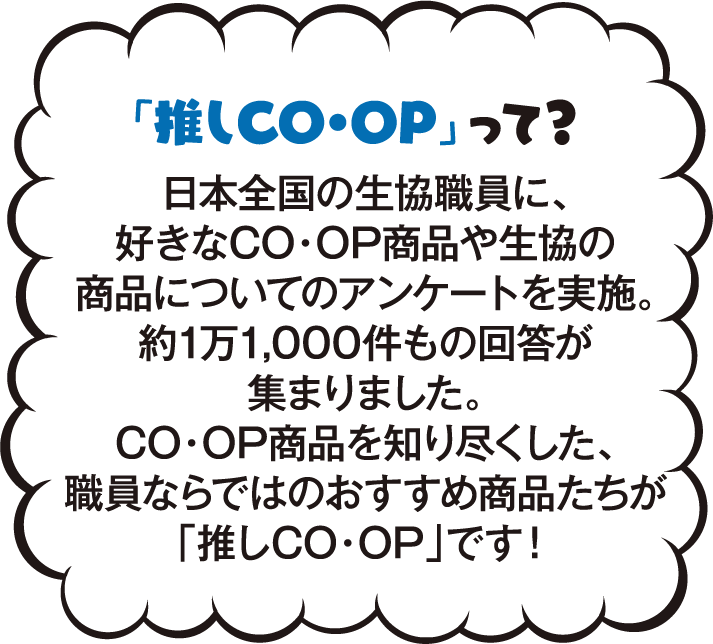 「推しCO・OP」って？ 日本全国の生協職員に、好きなCO・OP商品や生協の商品についてのアンケートを実施。約1万1,000件もの回答が集まりました。CO・OP商品を知り尽くした、職員ならではのおすすめ商品たちが「推しCO・OP」です！
