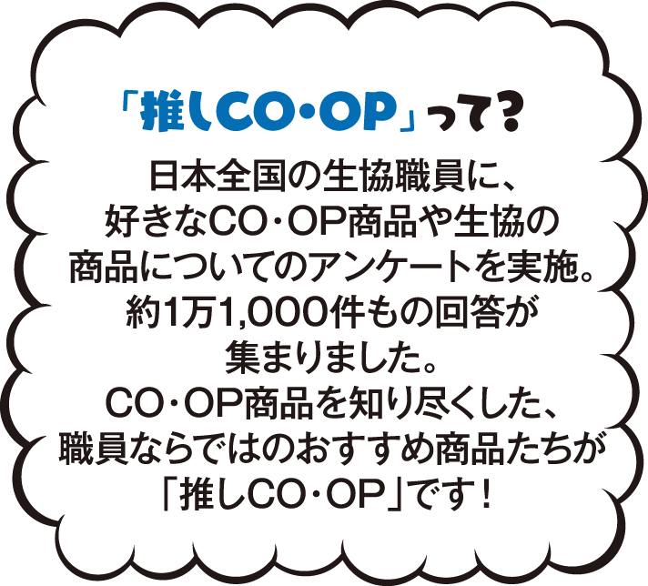 「推しCO・OP」って？ 日本全国の生協職員に、好きなCO・OP商品や生協の商品についてのについてのアンケートを実施。約1万1,000件もの回答があつまりました。CO・OP商品を知り尽くした、職員ならではのおすすめ商品たちが「推しCO・OP」です！