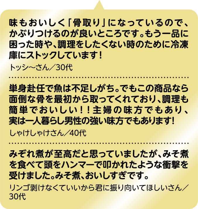 味もおいしく「骨取り」になっているので、かぶりつけるのが良いところです。もう一品に困った時や、調理をしたくない時のために冷凍庫にストックしています！ トッシ～さん／30代｜単身赴任で魚は不足しがち。でもこの商品なら面倒な骨を最初から取ってくれており、調理も簡単でおいしい！！主婦の味方でもあり、実は一人暮らし男性の強い味方でもあります！ しゃけしゃけさん／40代｜みぞれ煮が至高だと思っていましたが、みそ煮を食べて頭をハンマーで叩かれたような衝撃を受けました。みそ煮、おいしすぎです。 リンゴ剥けなくていいから君に振り向いてほしいさん／30代