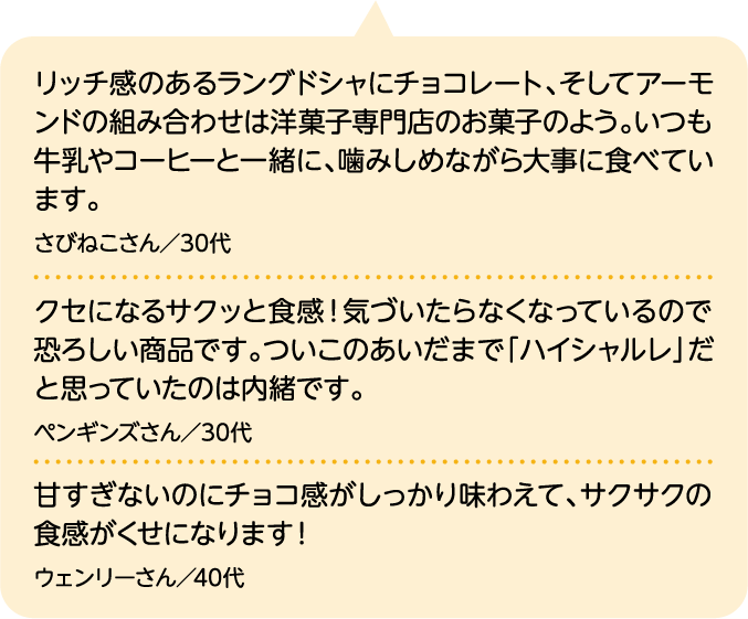 リッチ感のあるラングドシャにチョコレート、そしてアーモンドの組み合わせは洋菓子専門店のお菓子のよう。いつも牛乳やコーヒーと一緒に、噛みしめながら大事に食べています。 さびねこさん／30代｜クセになるサクッと食感！気づいたらなくなっているので恐ろしい商品です。ついこのあいだまで「ハイシャルレ」だと思っていたのは内緒です。 ペンギンズさん／30代｜甘すぎないのにチョコ感がしっかり味わえて、サクサクの食感がくせになります！ ウェンリーさん／40代