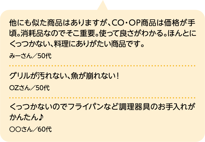 他にも似た商品はありますが、CO・OP商品は価格が手頃。消耗品なのでそこ重要。使って良さがわかる。ほんとにくっつかない、料理にありがたい商品です。 みーさん／50代｜グリルが汚れない、魚が崩れない！ OZさん／50代｜くっつかないのでフライパンなど調理器具のお手入れがかんたん♪ ○○さん／60代