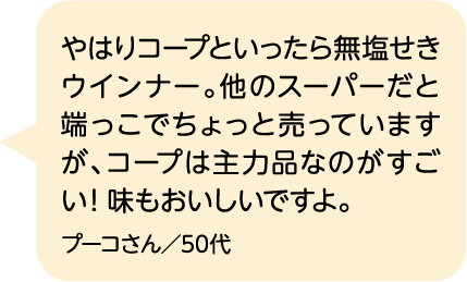 やはりコープといったら無塩せきウインナー。他のスーパーだと端っこでちょっと売っていますが、コープは主力品なのがすごい！味もおいしいですよ。 プーコさん／50代