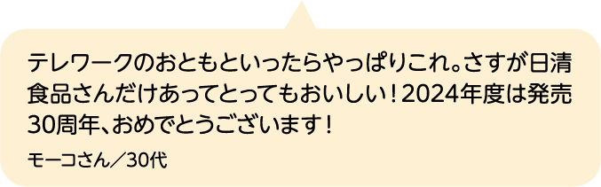 テレワークのおともといったらやっぱりこれ。さすが日清食品さんだけあってとってもおいしい！2024年度は発売30周年、おめでとうございます！ モーコさん／30代