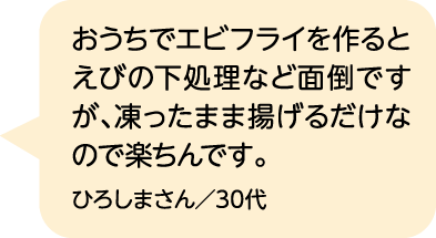 おうちでエビフライを作るとえびの下処理など面倒ですが、凍ったまま揚げるだけなので楽ちんです。 ひろしまさん／30代