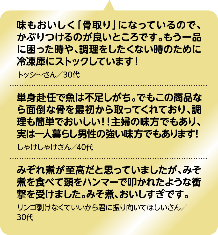 味もおいしく「骨取り」になっているので、かぶりつけるのが良いところです。もう一品に困った時や、調理をしたくない時のために冷凍庫にストックしています！ トッシ～さん／30代｜単身赴任で魚は不足しがち。でもこの商品なら面倒な骨を最初から取ってくれており、調理も簡単でおいしい！！主婦の味方でもあり、実は一人暮らし男性の強い味方でもあります！ しゃけしゃけさん／40代｜みぞれ煮が至高だと思っていましたが、みそ煮を食べて頭をハンマーで叩かれたような衝撃を受けました。みそ煮、おいしすぎです。 リンゴ剥けなくていいから君に振り向いてほしいさん／30代