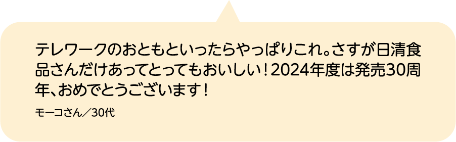 テレワークのおともといったらやっぱりこれ。さすが日清食品さんだけあってとってもおいしい！2024年度は発売30周年、おめでとうございます！ モーコさん／30代