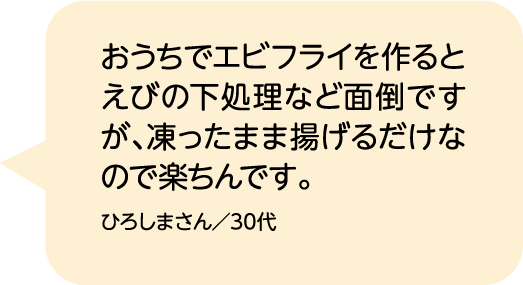 おうちでエビフライを作るとえびの下処理など面倒ですが、凍ったまま揚げるだけなので楽ちんです。 ひろしまさん／30代